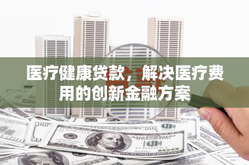 荔城医疗健康贷款，解决医疗费用的创新金融方案