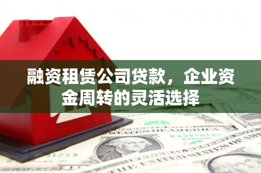 荔城融资租赁公司贷款，企业资金周转的灵活选择