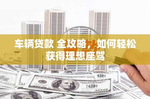 荔城车辆贷款 全攻略，如何轻松获得理想座驾