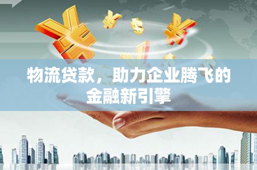 荔城物流贷款，助力企业腾飞的金融新引擎