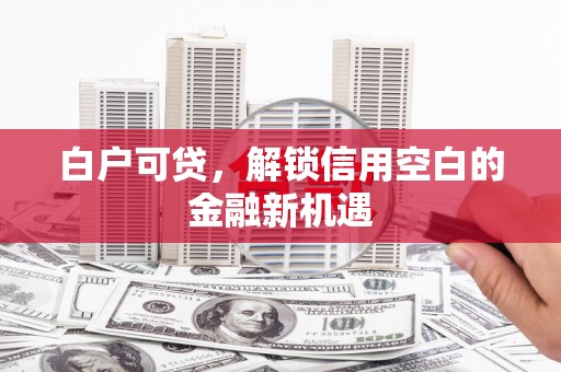 荔城白户可贷，解锁信用空白的金融新机遇