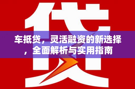 荔城车抵贷，灵活融资的新选择，全面解析与实用指南