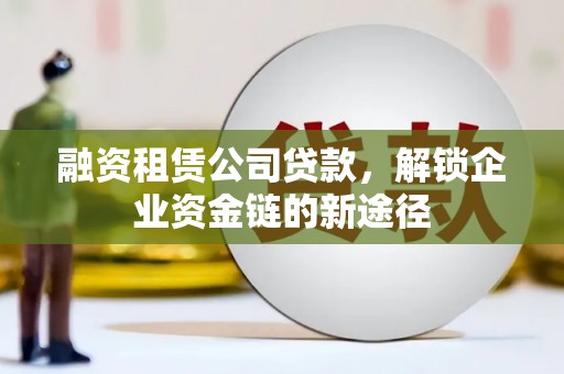 荔城融资租赁公司贷款，解锁企业资金链的新途径